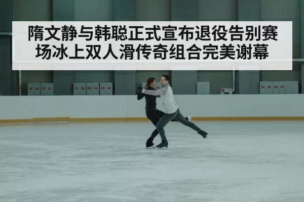 隋文静与韩聪正式宣布退役告别赛场冰上双人滑传奇组合完美谢幕