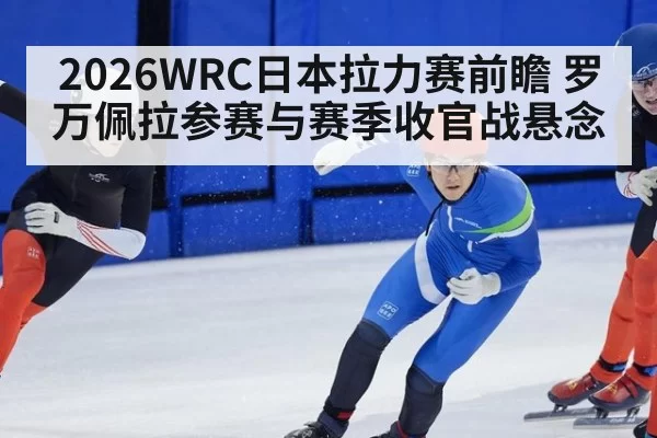 2026WRC日本拉力赛前瞻 罗万佩拉参赛与赛季收官战悬念